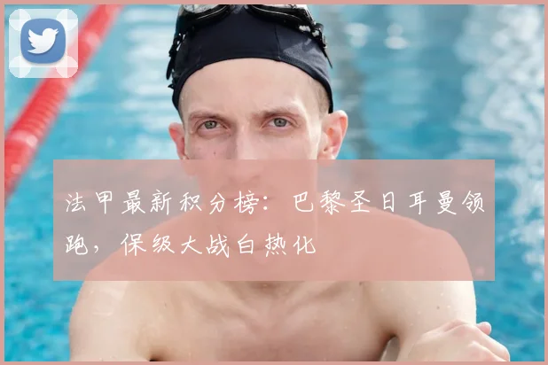 法甲最新积分榜:巴黎圣日耳曼领跑,保级大战白热化