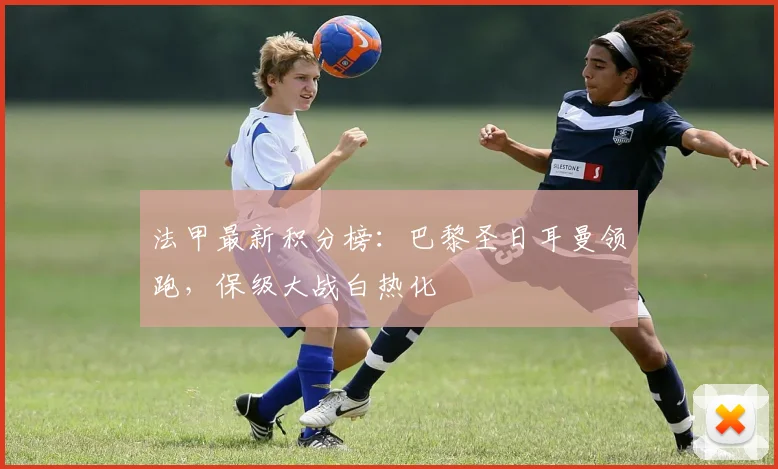 法甲最新积分榜:巴黎圣日耳曼领跑,保级大战白热化